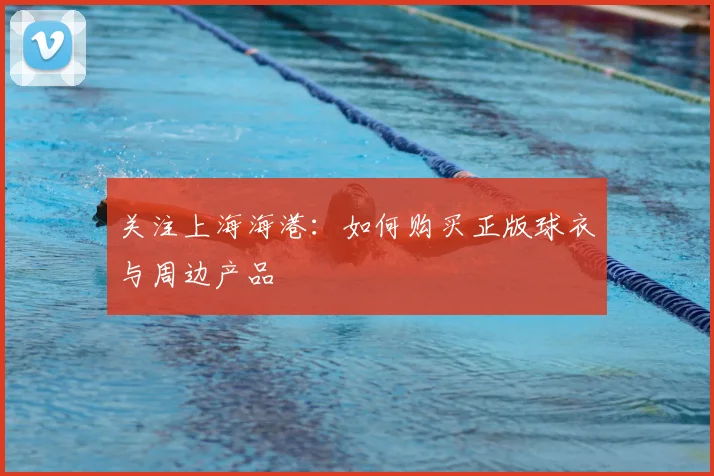 关注上海海港:如何购买正版球衣与周边产品