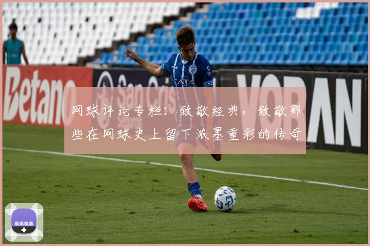 网球评论专栏：致敬经典，致敬那些在网球史上留下浓墨重彩的传奇
