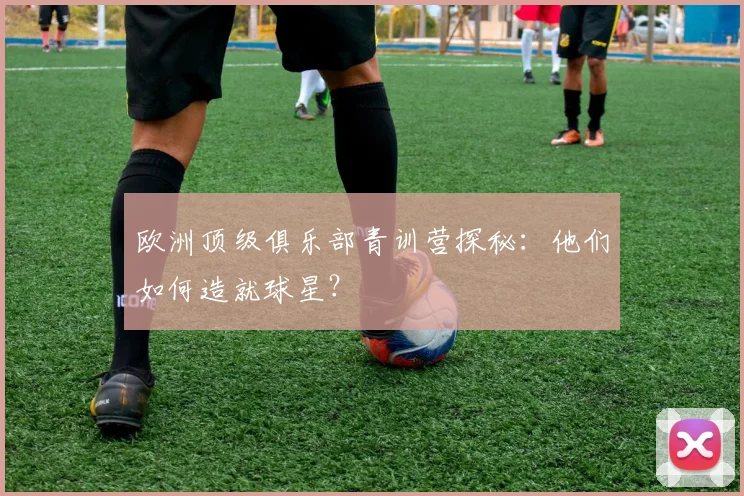 欧洲顶级俱乐部青训营探秘:他们如何造就球星?