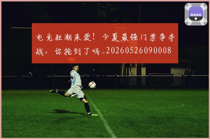电竞狂潮来袭！今夏最强门票争夺战，你抢到了吗_20260526090008