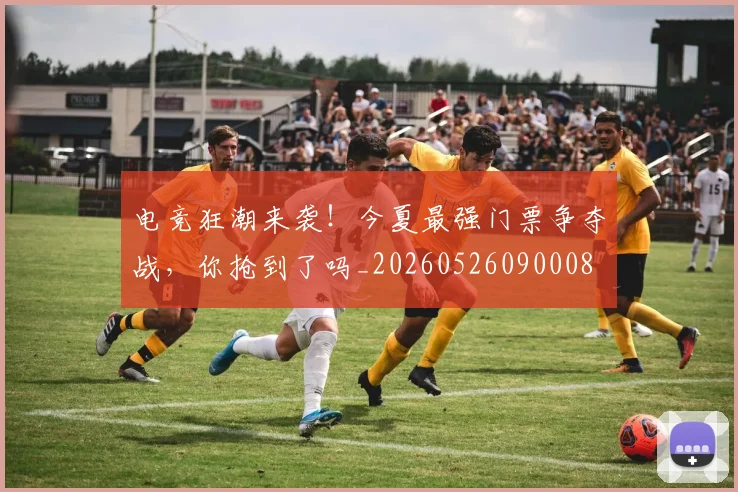 电竞狂潮来袭!今夏最强门票争夺战,你抢到了吗_20260526090008