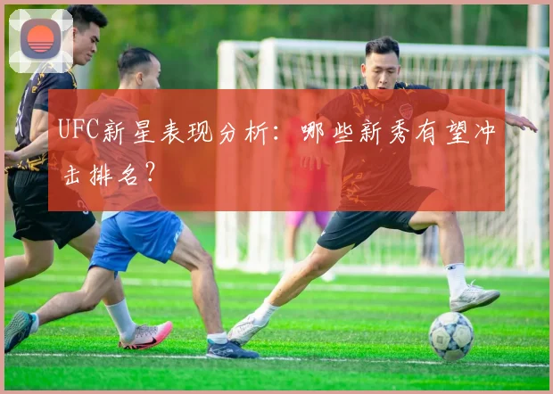 UFC新星表现分析:哪些新秀有望冲击排名?