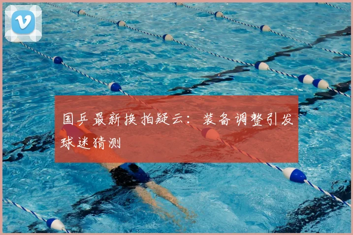国乒最新换拍疑云:装备调整引发球迷猜测