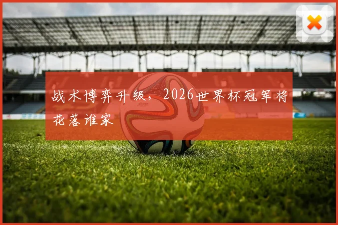 战术博弈升级，2026世界杯冠军将花落谁家