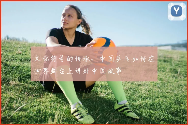 文化符号的传承，中国乒乓如何在世界舞台上讲好中国故事