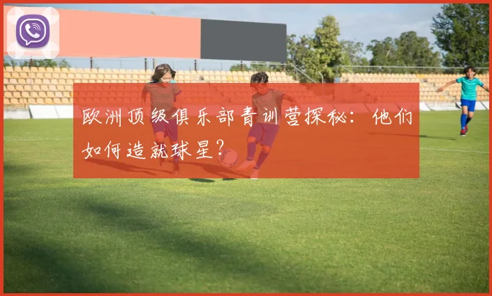 欧洲顶级俱乐部青训营探秘：他们如何造就球星？
