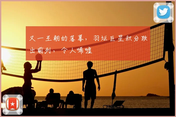 又一王朝的落幕,羽坛巨星积分跌出前列,令人唏嘘