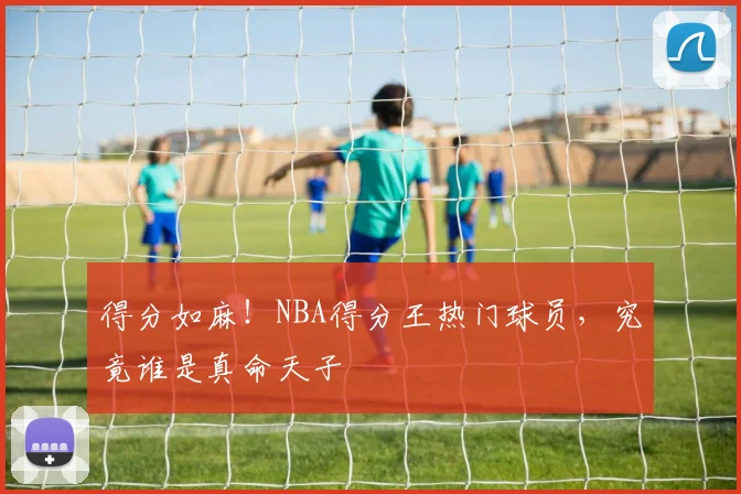 得分如麻!NBA得分王热门球员,究竟谁是真命天子