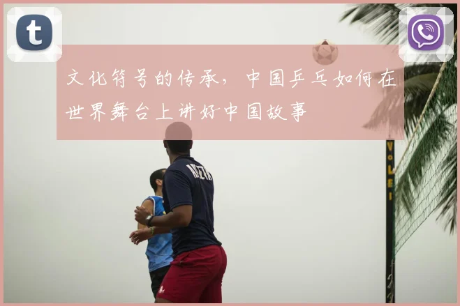 文化符号的传承,中国乒乓如何在世界舞台上讲好中国故事