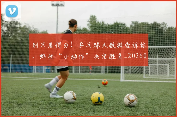 别只看得分!乒乓球大数据告诉你,哪些“小动作”决定胜负_20260526073245